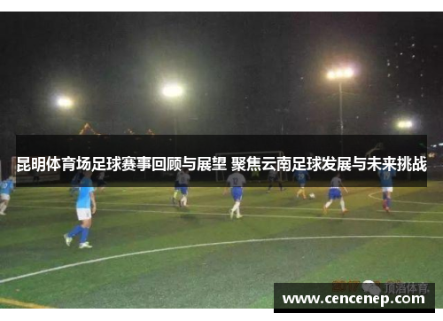 昆明体育场足球赛事回顾与展望 聚焦云南足球发展与未来挑战